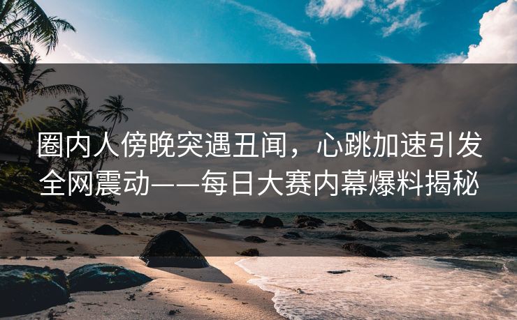 圈内人傍晚突遇丑闻，心跳加速引发全网震动——每日大赛内幕爆料揭秘