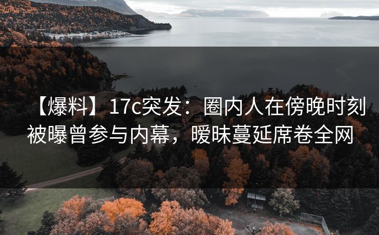 【爆料】17c突发：圈内人在傍晚时刻被曝曾参与内幕，暧昧蔓延席卷全网