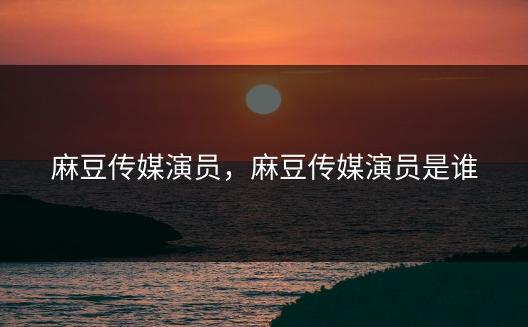 麻豆传媒演员，麻豆传媒演员是谁