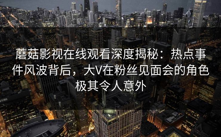 蘑菇影视在线观看深度揭秘：热点事件风波背后，大V在粉丝见面会的角色极其令人意外