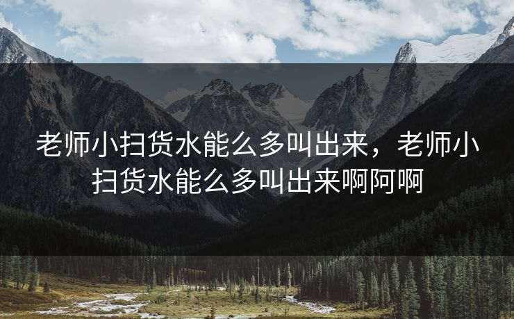 老师小扫货水能么多叫出来,老师小扫货水能么多叫出来啊阿啊 老师小扫货水能么多叫出来,老师小扫货水能么多叫出来啊阿啊