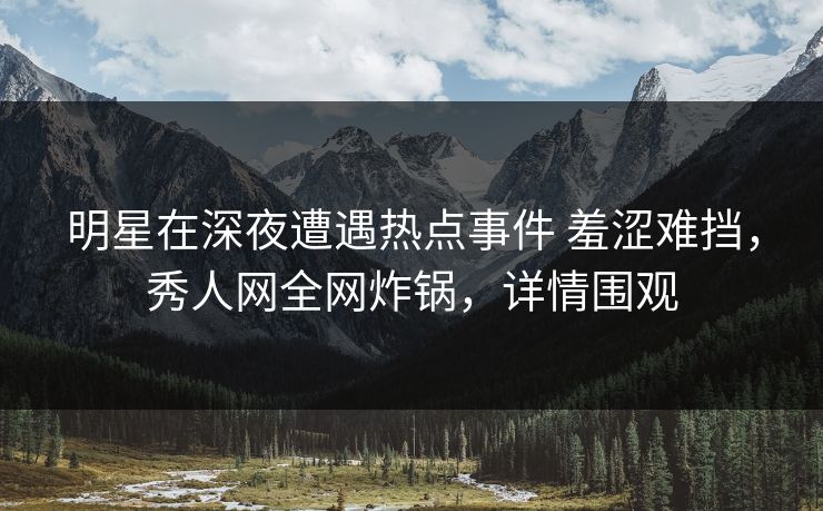 明星在深夜遭遇热点事件 羞涩难挡，秀人网全网炸锅，详情围观