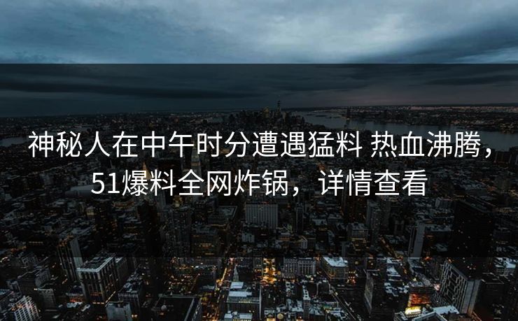 神秘人在中午时分遭遇猛料 热血沸腾，51爆料全网炸锅，详情查看