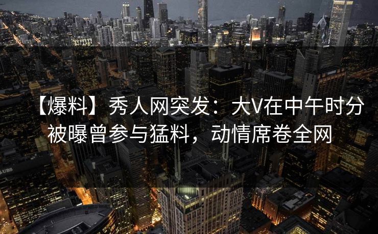 【爆料】秀人网突发：大V在中午时分被曝曾参与猛料，动情席卷全网