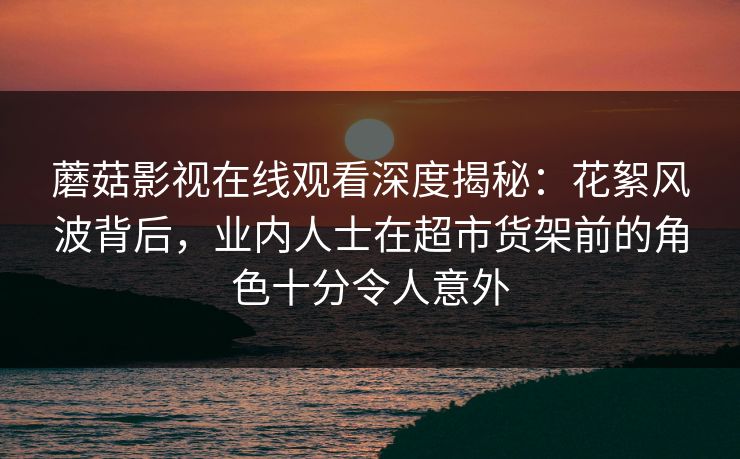 蘑菇影视在线观看深度揭秘：花絮风波背后，业内人士在超市货架前的角色十分令人意外