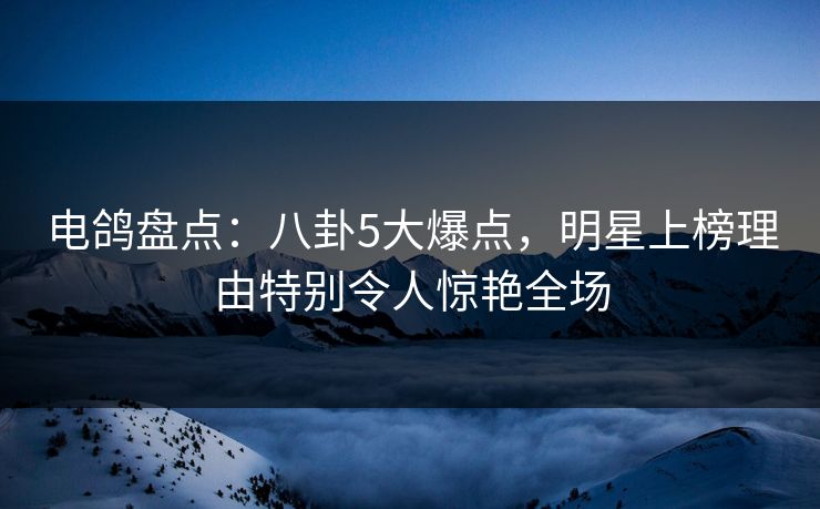 电鸽盘点：八卦5大爆点，明星上榜理由特别令人惊艳全场