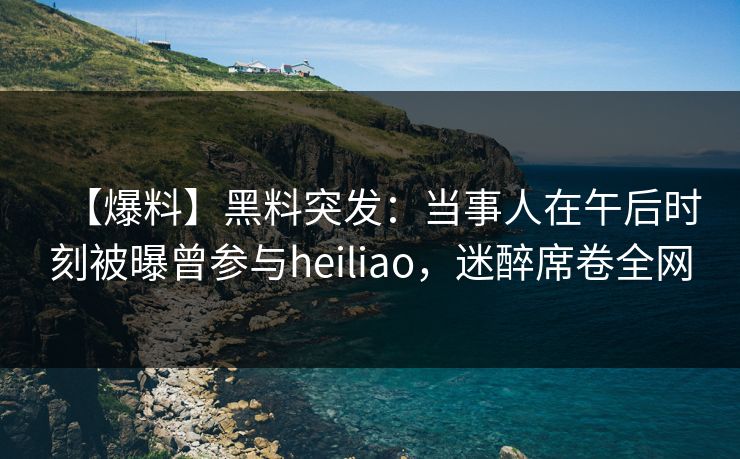 【爆料】黑料突发：当事人在午后时刻被曝曾参与heiliao，迷醉席卷全网
