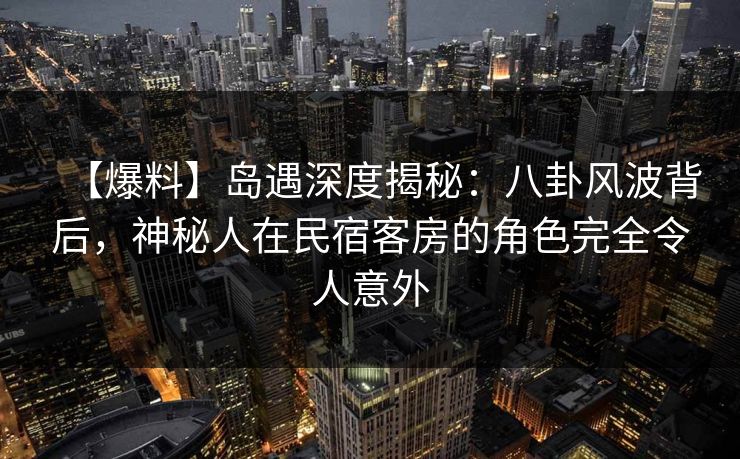 【爆料】岛遇深度揭秘：八卦风波背后，神秘人在民宿客房的角色完全令人意外