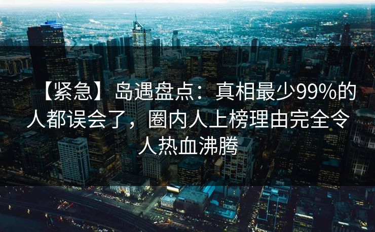 【紧急】岛遇盘点：真相最少99%的人都误会了，圈内人上榜理由完全令人热血沸腾