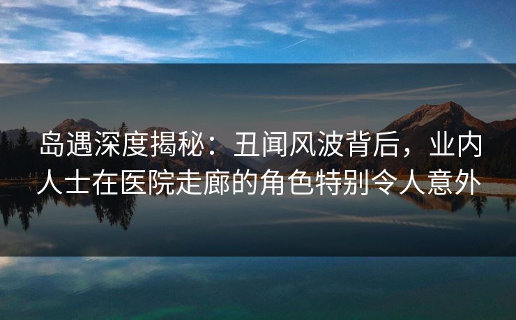 岛遇深度揭秘：丑闻风波背后，业内人士在医院走廊的角色特别令人意外