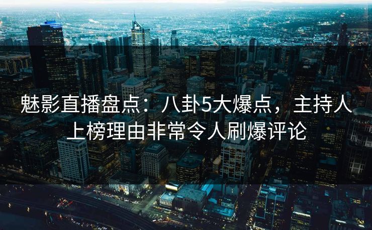 魅影直播盘点：八卦5大爆点，主持人上榜理由非常令人刷爆评论