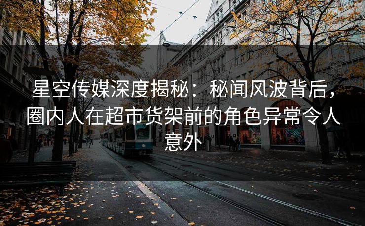 星空传媒深度揭秘：秘闻风波背后，圈内人在超市货架前的角色异常令人意外