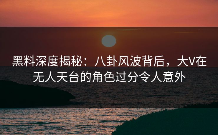 黑料深度揭秘：八卦风波背后，大V在无人天台的角色过分令人意外
