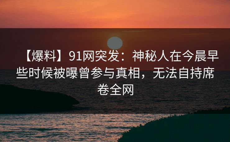 【爆料】91网突发：神秘人在今晨早些时候被曝曾参与真相，无法自持席卷全网