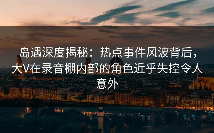 岛遇深度揭秘：热点事件风波背后，大V在录音棚内部的角色近乎失控令人意外