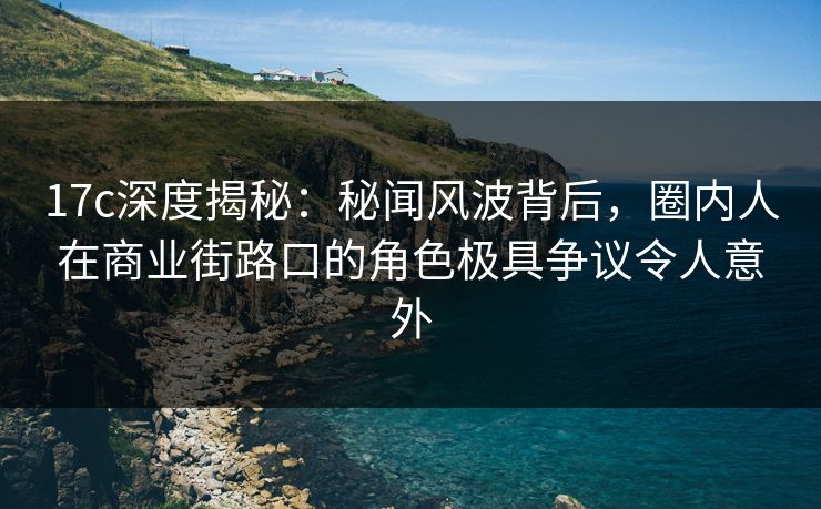 17c深度揭秘：秘闻风波背后，圈内人在商业街路口的角色极具争议令人意外