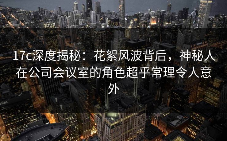 17c深度揭秘：花絮风波背后，神秘人在公司会议室的角色超乎常理令人意外