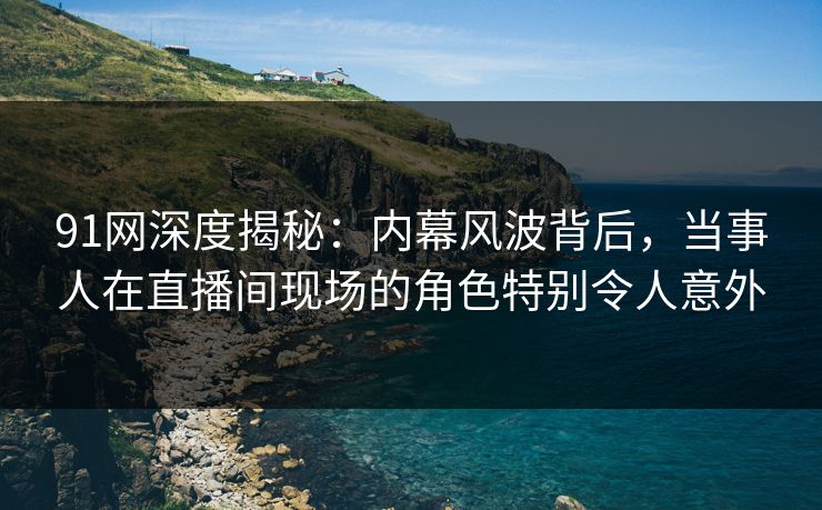 91网深度揭秘：内幕风波背后，当事人在直播间现场的角色特别令人意外