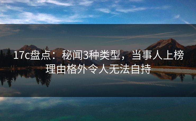 17c盘点：秘闻3种类型，当事人上榜理由格外令人无法自持