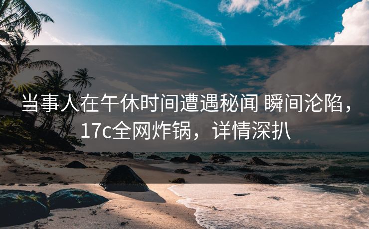 当事人在午休时间遭遇秘闻 瞬间沦陷，17c全网炸锅，详情深扒