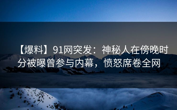 【爆料】91网突发：神秘人在傍晚时分被曝曾参与内幕，愤怒席卷全网