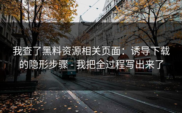 我查了黑料资源相关页面：诱导下载的隐形步骤 - 我把全过程写出来了