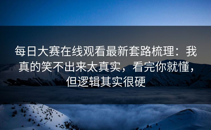 每日大赛在线观看最新套路梳理：我真的笑不出来太真实，看完你就懂，但逻辑其实很硬