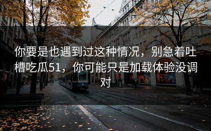 你要是也遇到过这种情况，别急着吐槽吃瓜51，你可能只是加载体验没调对