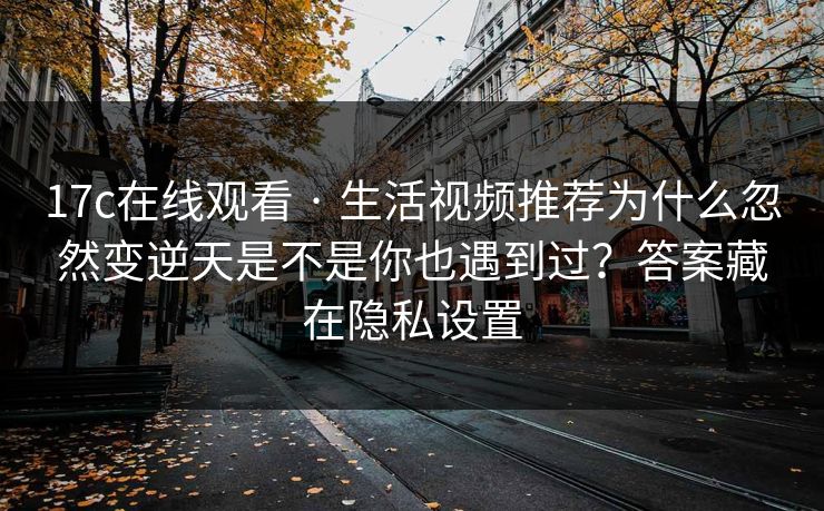 17c在线观看 · 生活视频推荐为什么忽然变逆天是不是你也遇到过？答案藏在隐私设置