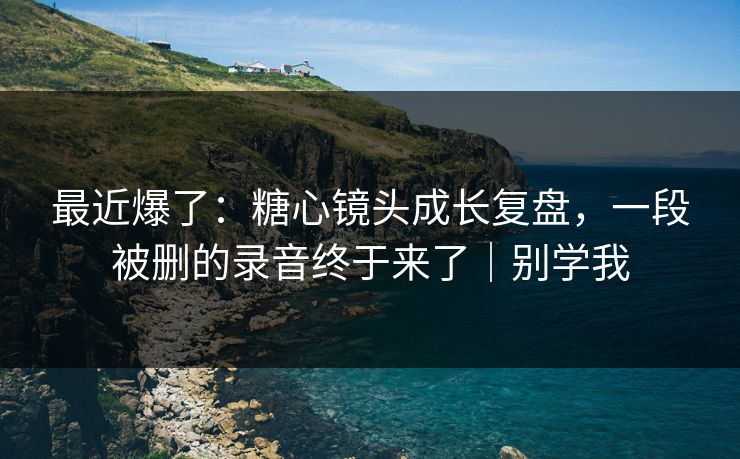 最近爆了：糖心镜头成长复盘，一段被删的录音终于来了｜别学我