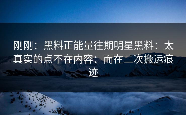 刚刚：黑料正能量往期明星黑料：太真实的点不在内容：而在二次搬运痕迹