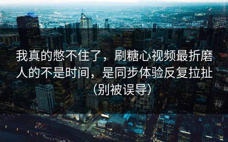 我真的憋不住了，刷糖心视频最折磨人的不是时间，是同步体验反复拉扯（别被误导）