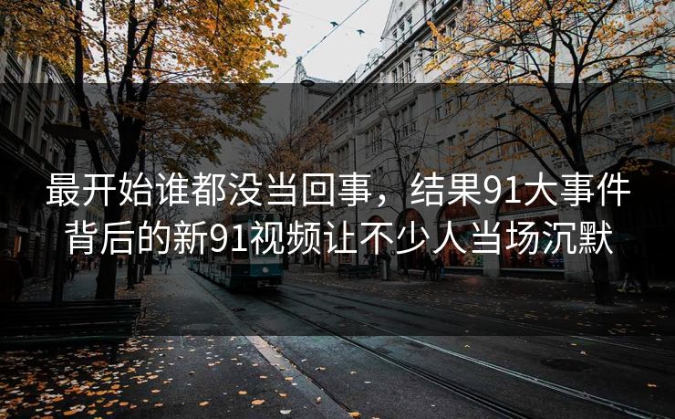 最开始谁都没当回事，结果91大事件背后的新91视频让不少人当场沉默
